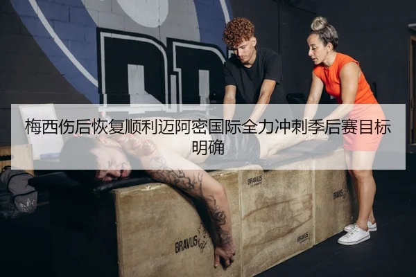 梅西伤后恢复顺利迈阿密国际全力冲刺季后赛目标明确